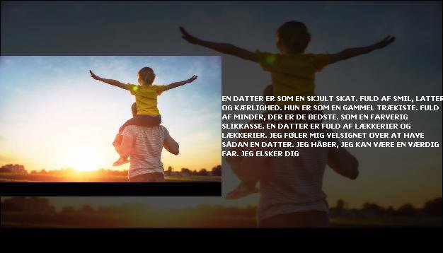 En datter er som en skjult skat. <br> Fuld af smil, latter og kærlighed.  <br> Hun er som en gammel trækiste.  <br> Fuld af minder, der er de bedste.  <br> Som en farverig slikkasse.  <br> En datter er fuld af lækkerier og lækkerier.  <br> Jeg føler mig velsignet over at have sådan en datter.  <br> Jeg håber, jeg kan være en værdig far.  <br> Jeg elsker dig