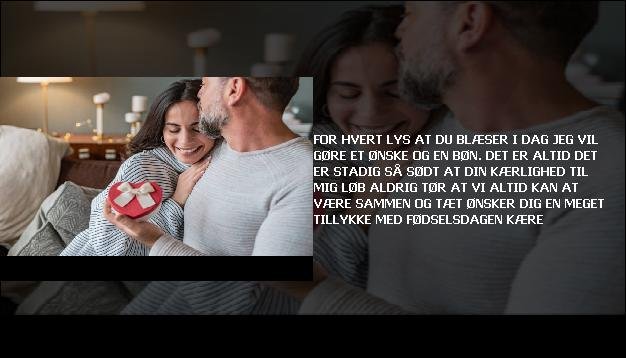 For hvert lys <br> At du blæser i dag  <br> Jeg vil gøre  <br> Et ønske og en bøn.  <br> Det er altid  <br> Det er stadig så sødt  <br> At din kærlighed til mig  <br> Løb aldrig tør  <br> At vi altid kan  <br> At være sammen og tæt  <br> Ønsker dig en meget  <br> Tillykke med fødselsdagen kære