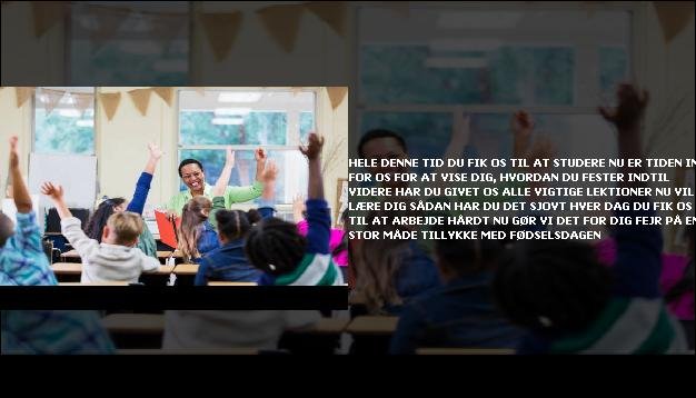 Hele denne tid <br> Du fik os til at studere  <br> Nu er tiden inde for os  <br> For at vise dig, hvordan du fester  <br> Indtil videre har du givet os  <br> Alle vigtige lektioner  <br> Nu vil vi lære dig  <br> Sådan har du det sjovt  <br> Hver dag  <br> Du fik os til at arbejde hårdt  <br> Nu gør vi det for dig  <br> Fejr på en stor måde  <br> Tillykke med fødselsdagen