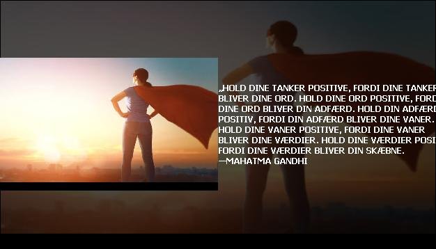 „Hold dine tanker positive, fordi dine tanker bliver dine ord. Hold dine ord positive, fordi dine ord bliver din adfærd. Hold din adfærd positiv, fordi din adfærd bliver dine vaner. Hold dine vaner positive, fordi dine vaner bliver dine værdier. Hold dine værdier positive, fordi dine værdier bliver din skæbne. —Mahatma Gandhi