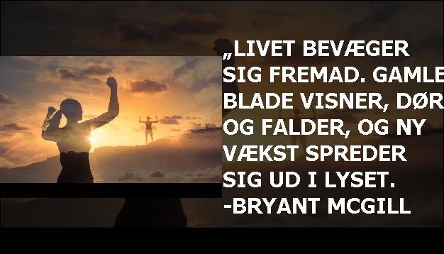 „Livet bevæger sig fremad. Gamle blade visner, dør og falder, og ny vækst spreder sig ud i lyset. -Bryant McGill