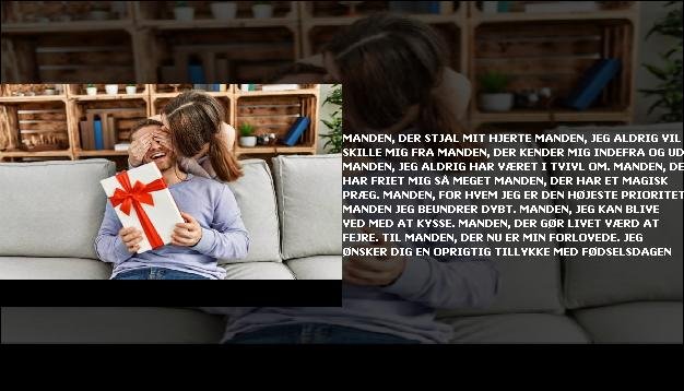 Manden, der stjal mit hjerte <br> Manden, jeg aldrig vil skille mig fra  <br> Manden, der kender mig indefra og ud  <br> Manden, jeg aldrig har været i tvivl om.  <br> Manden, der har friet mig så meget  <br> Manden, der har et magisk præg.  <br> Manden, for hvem jeg er den højeste prioritet  <br> Manden jeg beundrer dybt.  <br> Manden, jeg kan blive ved med at kysse.  <br> Manden, der gør livet værd at fejre.  <br> Til manden, der nu er min forlovede.  <br> Jeg ønsker dig en oprigtig tillykke med fødselsdagen”/></figure>
    <script async src=