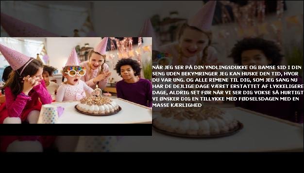 Når jeg ser på din yndlingsdukke og bamse <br> Sid i din seng uden bekymringer  <br> Jeg kan huske den tid, hvor du var ung.  <br> Og alle rimene til dig, som jeg sang  <br> Nu har de dejlige dage været  <br> Erstattet af lykkeligere dage, aldrig set før  <br> Når vi ser dig vokse så hurtigt  <br> Vi ønsker dig en tillykke med fødselsdagen med en masse kærlighed”/></figure>
     <ul>  <li> Alt dette mens jeg tænkte <br> At jeg var den, der lærte dig  <br> Men så indså jeg, at  <br> Din barndom lærte mig sådanne sande ting.  <br> Alt dette mens jeg tænkte  <br> At jeg var en vidunderlig mor  <br> Men så indså jeg, hvad der gør det muligt.  <br> Sagen er, at du er en vidunderlig datter  <br> Tillykke med fødselsdagen Gud vælger specielle mennesker  <br> At give sine døtre  <br> Jeg føler mig heldig at have  <br> Muligheden for at føde  <br> Dem, der har denne mulighed  <br> Der er kun få  <br> Hvor meget jeg elsker dig skat  <br> Du har ingen idé  <br> Tillykke med fødselsdagen </li>  </ul> 
<figure class=