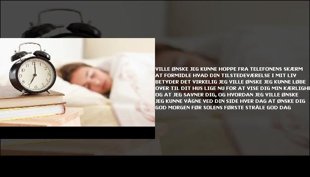 Ville ønske jeg kunne hoppe <br> Fra telefonens skærm  <br> At formidle hvad din tilstedeværelse  <br> I mit liv betyder det virkelig  <br> Jeg ville ønske jeg kunne løbe over  <br> Til dit hus lige nu  <br> For at vise dig min kærlighed  <br> Og at jeg savner dig, og hvordan  <br> Jeg ville ønske jeg kunne vågne  <br> Ved din side hver dag  <br> At ønske dig god morgen  <br> Før solens første stråle  <br> God dag”/></figure>
     <h3 class=