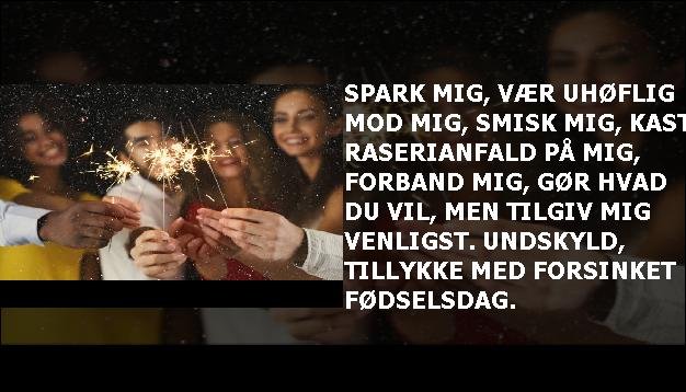 Spark mig, vær uhøflig mod mig, smisk mig, kast raserianfald på mig, forband mig, gør hvad du vil, men tilgiv mig venligst. Undskyld, tillykke med forsinket fødselsdag.